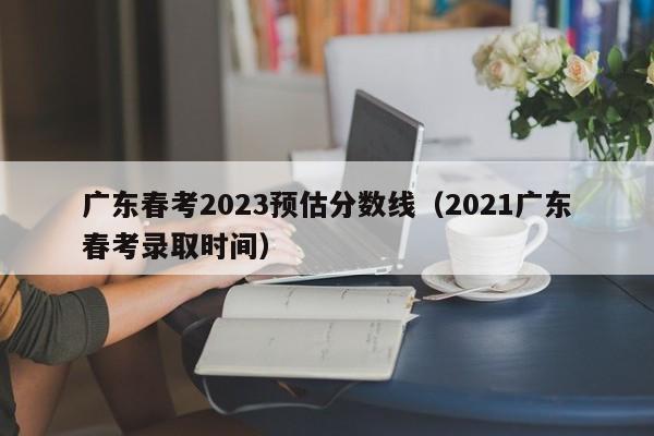 广东春考2023预估分数线（2021广东春考录取时间）