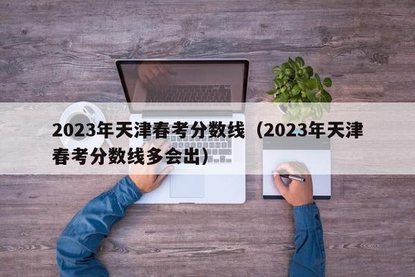 2023年天津春考分数线（2023年天津春考分数线多会出）