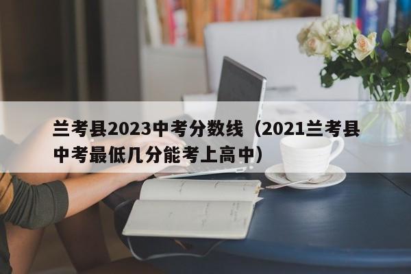 兰考县2023中考分数线（2021兰考县中考最低几分能考上高中）